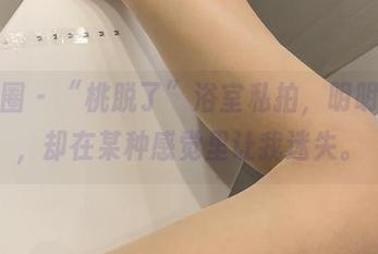 微密圈 - “桃脱了”浴室私拍，明明简单，却在某种感觉里让我迷失。